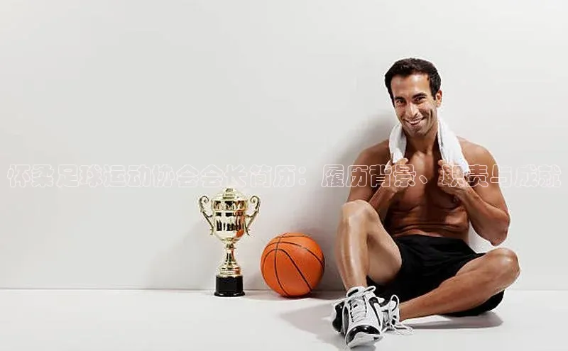 万向娱乐官方入口天键股份怀柔足球运动协会会长简历：履历背景、职责与成就