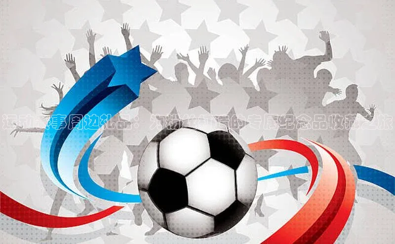 万向娱乐平台登录宣亚国际运动赛事周边礼品：为粉丝打造的专属纪念品收藏之旅