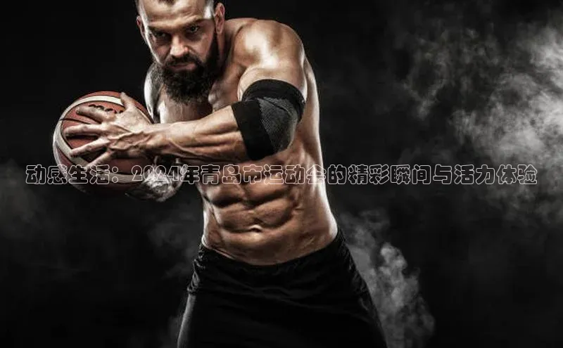 动感生活：2024年青岛市运动会的精彩瞬间与活力体验