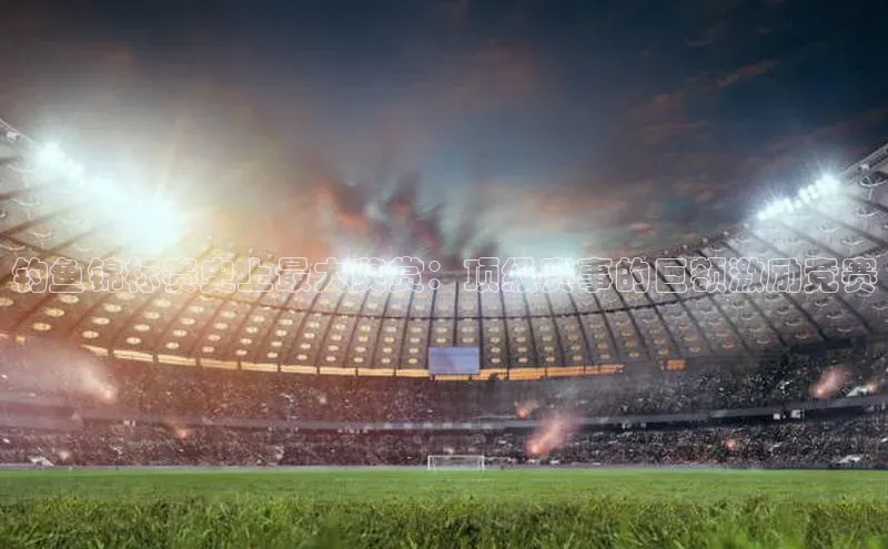 钓鱼锦标赛史上最大奖赏：顶级赛事的巨额激励竞赛