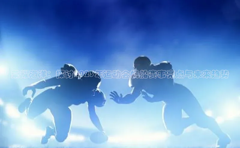 荣耀海洋：探讨2023年运动会帆船赛事亮点与未来趋势