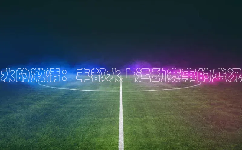 水的激情：丰都水上运动赛事的盛况